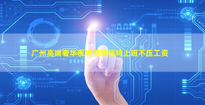 广州高端奢华夜场招聘模特上班不压工资